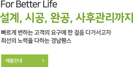 For Better Life 설계, 시공, 완공, 사후관리까지 빠르게 변하는 고객의 요구에 한 걸음 다가서고자 최선의 노력을 다하는 경남휀스 제품안내